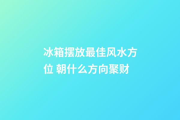 冰箱摆放最佳风水方位 朝什么方向聚财